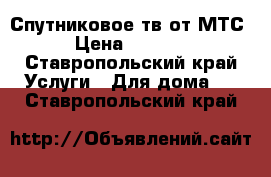 Спутниковое тв от МТС › Цена ­ 3 000 - Ставропольский край Услуги » Для дома   . Ставропольский край